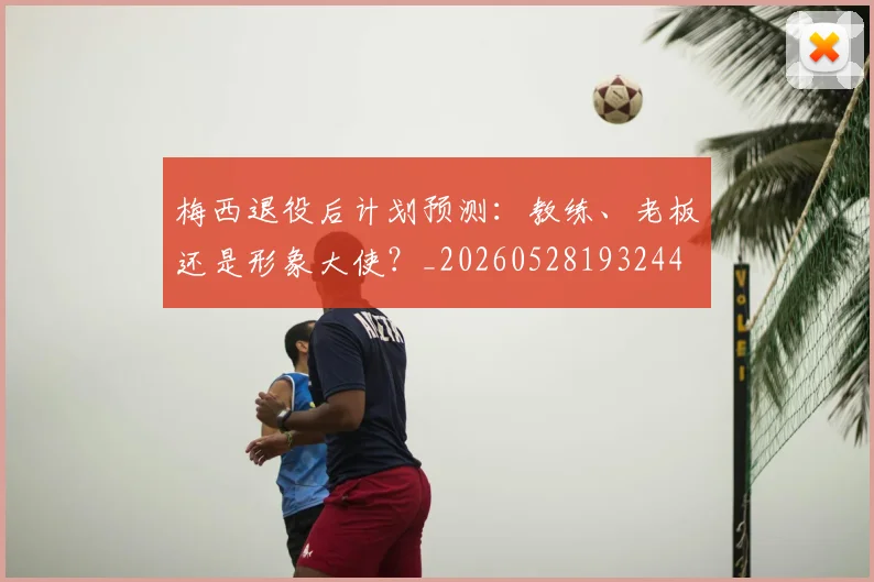 梅西退役后计划预测：教练、老板还是形象大使？_20260528193244