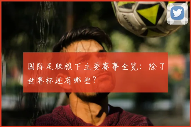 国际足联旗下主要赛事全览:除了世界杯还有哪些?