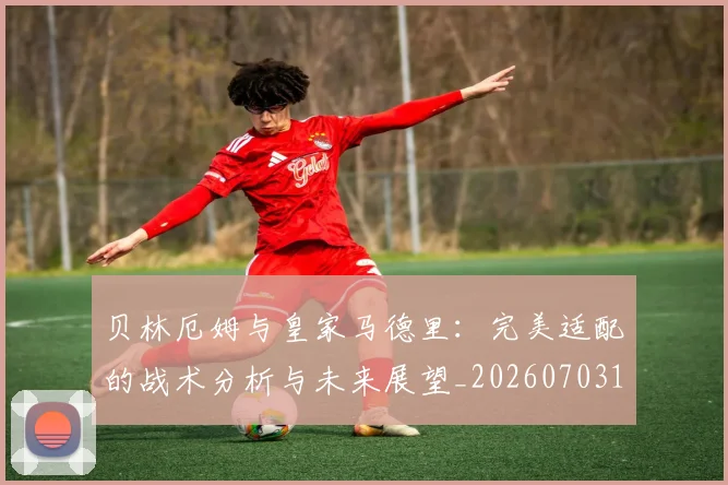 贝林厄姆与皇家马德里：完美适配的战术分析与未来展望_20260703181949