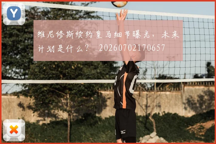 维尼修斯续约皇马细节曝光，未来计划是什么？_20260702170657