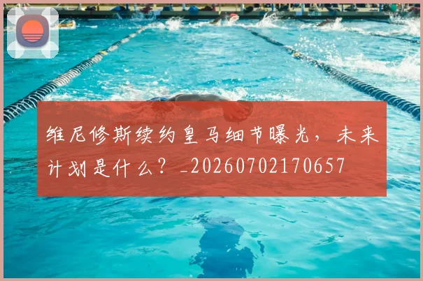 维尼修斯续约皇马细节曝光,未来计划是什么?_20260702170657