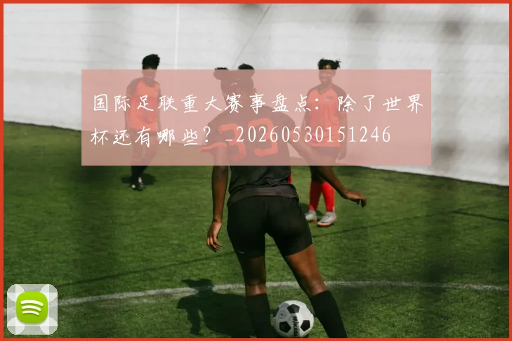 国际足联重大赛事盘点：除了世界杯还有哪些？_20260530151246